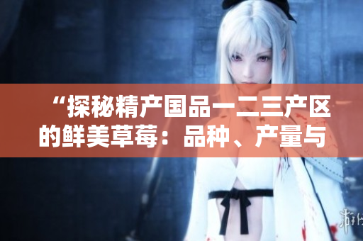 “探秘精产国品一二三产区的鲜美草莓：品种、产量与特色全揭秘！”