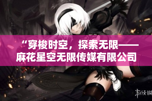 “穿梭时空，探索无限——麻花星空无限传媒有限公司的制作奇迹”