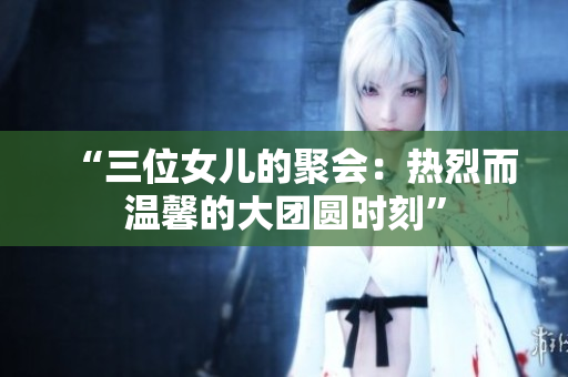 “三位女儿的聚会：热烈而温馨的大团圆时刻”