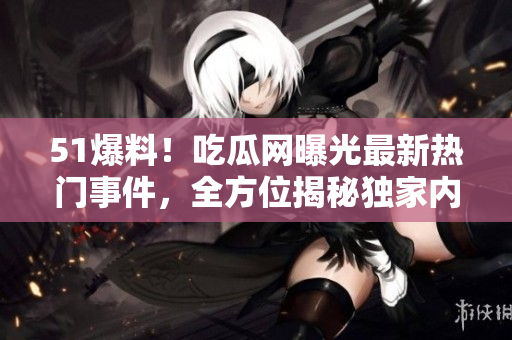 51爆料！吃瓜网曝光最新热门事件，全方位揭秘独家内幕