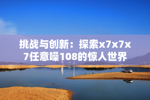 挑战与创新：探索x7x7x7任意噪108的惊人世界