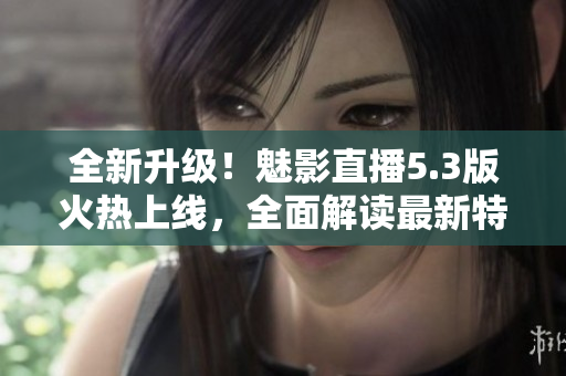 全新升级！魅影直播5.3版火热上线，全面解读最新特色功能