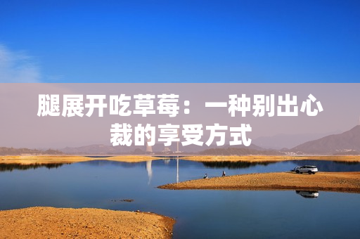 腿展开吃草莓：一种别出心裁的享受方式