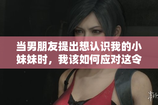 当男朋友提出想认识我的小妹妹时，我该如何应对这令人尴尬的请求？