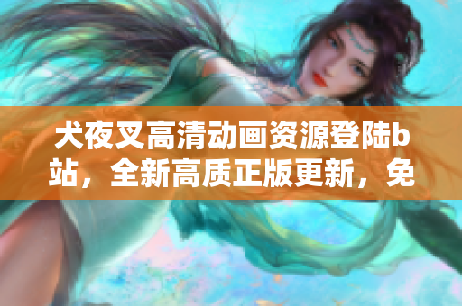 犬夜叉高清动画资源登陆b站，全新高质正版更新，免费观看享受！