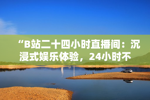 “B站二十四小时直播间：沉浸式娱乐体验，24小时不间断直播等你来！”