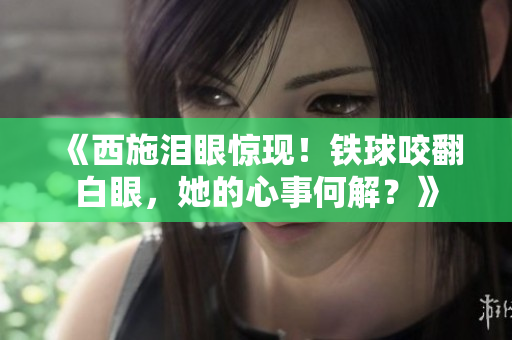 《西施泪眼惊现！铁球咬翻白眼，她的心事何解？》