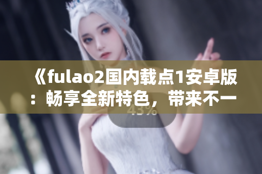 《fulao2国内载点1安卓版：畅享全新特色，带来不一样的体验》
