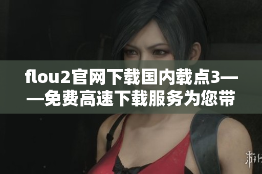 flou2官网下载国内载点3——免费高速下载服务为您带来更便捷的体验