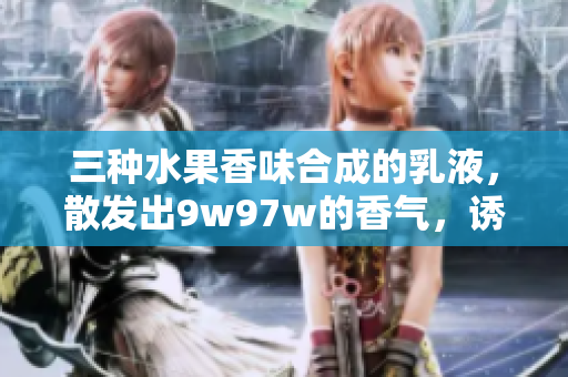 三种水果香味合成的乳液，散发出9w97w的香气，诱人的滋润体验
