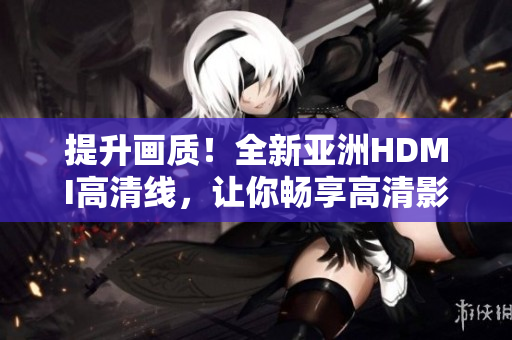 提升画质！全新亚洲HDMI高清线，让你畅享高清影音体验