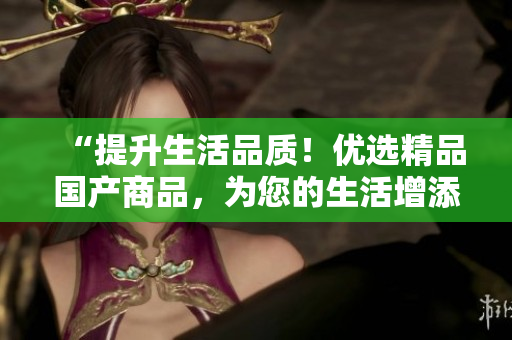 “提升生活品质！优选精品国产商品，为您的生活增添更多品质体验！”