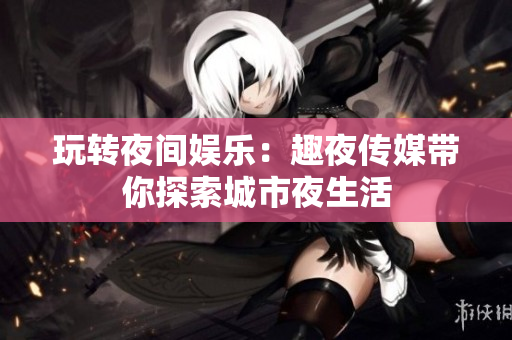 玩转夜间娱乐：趣夜传媒带你探索城市夜生活