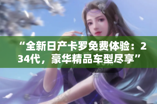 “全新日产卡罗免费体验：234代，豪华精品车型尽享”
