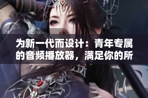 为新一代而设计：青年专属的音频播放器，满足你的所有听音需求！