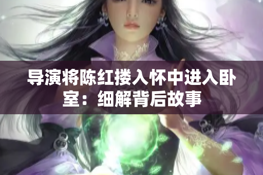 导演将陈红搂入怀中进入卧室：细解背后故事