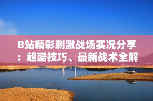 B站精彩刺激战场实况分享：超酷技巧、最新战术全解析