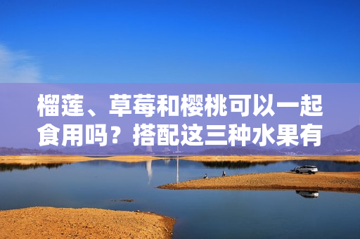 榴莲、草莓和樱桃可以一起食用吗？搭配这三种水果有什么效果？