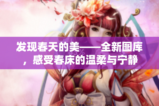 发现春天的美——全新图库，感受春床的温柔与宁静