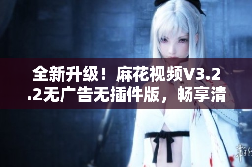 全新升级！麻花视频V3.2.2无广告无插件版，畅享清爽观影体验
