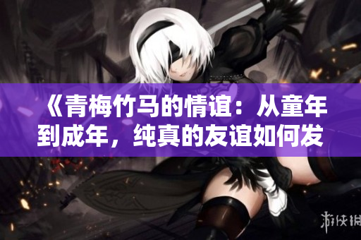 《青梅竹马的情谊：从童年到成年，纯真的友谊如何发展与变化》