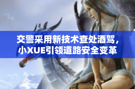 交警采用新技术查处酒驾，小XUE引领道路安全变革