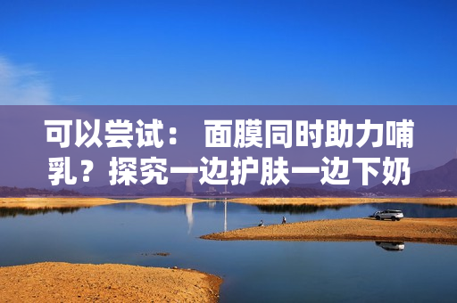 可以尝试： 面膜同时助力哺乳？探究一边护肤一边下奶的可能性