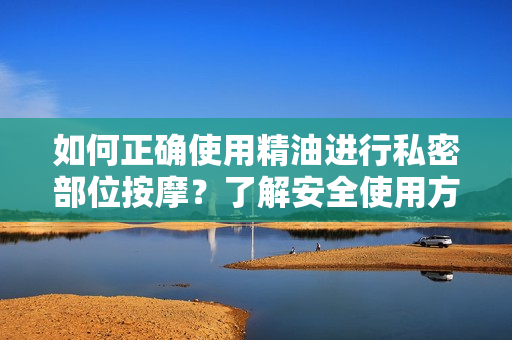 如何正确使用精油进行私密部位按摩？了解安全使用方法和潜在益处