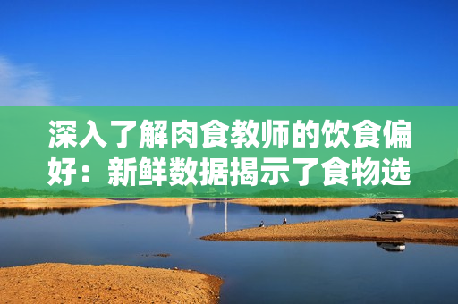 深入了解肉食教师的饮食偏好：新鲜数据揭示了食物选择和摄入习惯