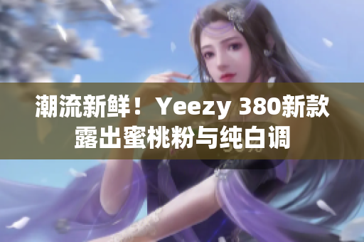 潮流新鲜！Yeezy 380新款露出蜜桃粉与纯白调