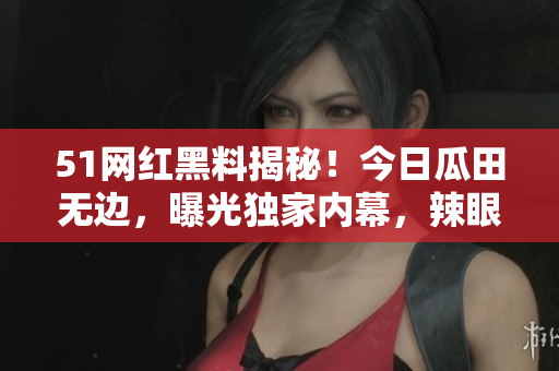 51网红黑料揭秘！今日瓜田无边，曝光独家内幕，辣眼睛新闻惊爆！