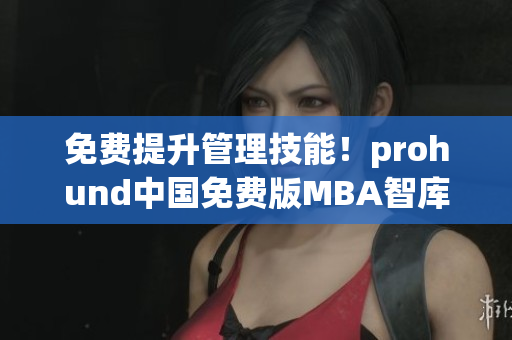 免费提升管理技能！prohund中国免费版MBA智库帮你实现职业梦想
