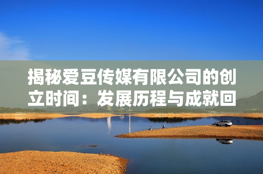 揭秘爱豆传媒有限公司的创立时间：发展历程与成就回顾