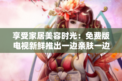 享受家居美容时光：免费版电视新鲜推出一边亲肤一边敷面膜创意节目