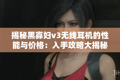 揭秘黑寡妇v3无线耳机的性能与价格：入手攻略大揭秘