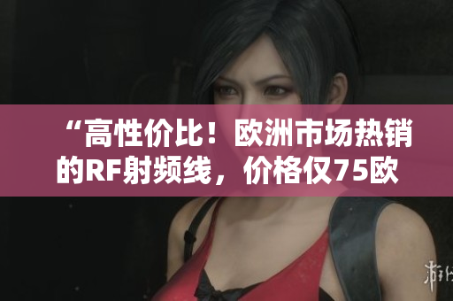 “高性价比！欧洲市场热销的RF射频线，价格仅75欧！”