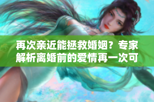 再次亲近能拯救婚姻？专家解析离婚前的爱情再一次可能挽回婚姻的机会