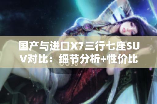 国产与进口X7三行七座SUV对比：细节分析+性价比大揭秘