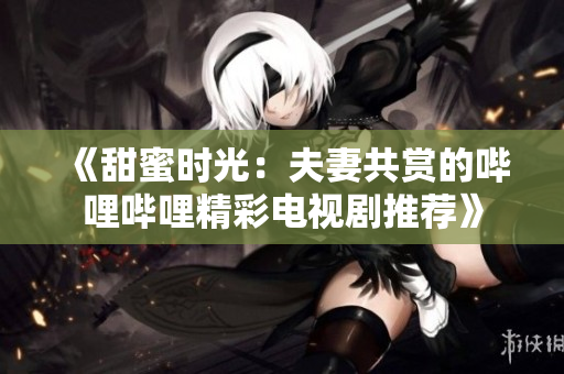 《甜蜜时光：夫妻共赏的哔哩哔哩精彩电视剧推荐》