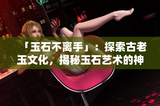 「玉石不离手」：探索古老玉文化，揭秘玉石艺术的神奇魅力