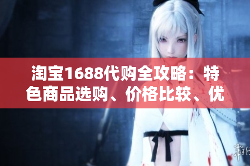 淘宝1688代购全攻略：特色商品选购、价格比较、优质服务一网打尽！