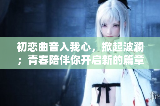 初恋曲音入我心，掀起波澜；青春陪伴你开启新的篇章