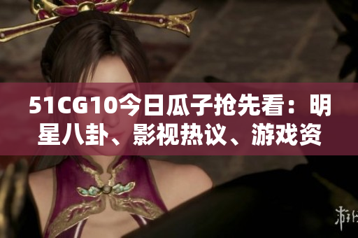 51CG10今日瓜子抢先看：明星八卦、影视热议、游戏资讯一网打尽