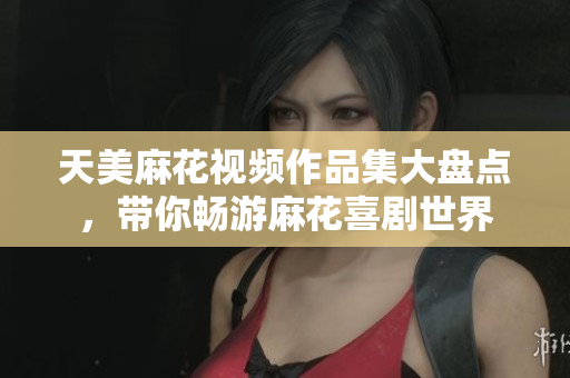 天美麻花视频作品集大盘点，带你畅游麻花喜剧世界