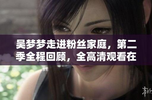 吴梦梦走进粉丝家庭，第二季全程回顾，全高清观看在新华网
