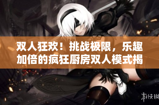 双人狂欢！挑战极限，乐趣加倍的疯狂厨房双人模式揭秘