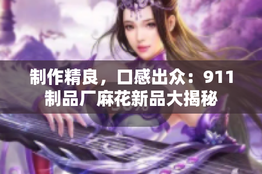制作精良，口感出众：911制品厂麻花新品大揭秘