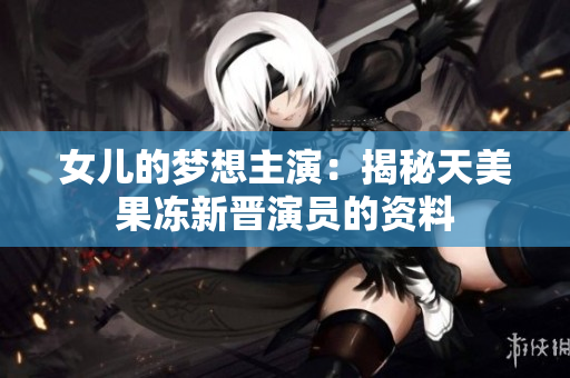 女儿的梦想主演：揭秘天美果冻新晋演员的资料