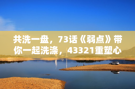 共洗一盘，73话《弱点》带你一起洗涤，43321重塑心灵