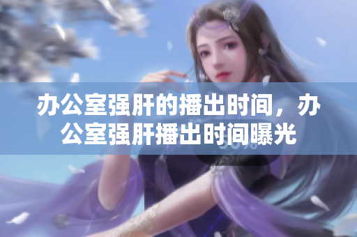 办公室强肝的播出时间，办公室强肝播出时间曝光